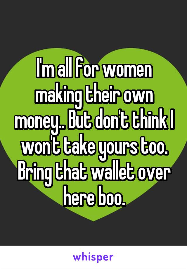 I'm all for women making their own money.. But don't think I won't take yours too. Bring that wallet over here boo.