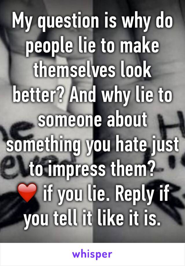 My question is why do people lie to make themselves look better? And why lie to someone about something you hate just to impress them?
❤️ if you lie. Reply if you tell it like it is. 
