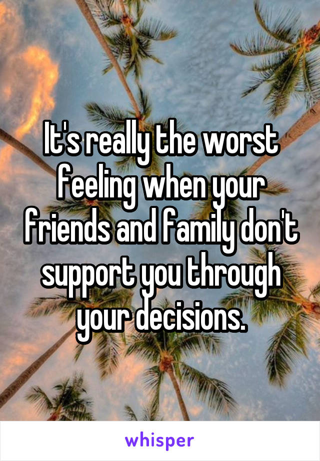 It's really the worst feeling when your friends and family don't support you through your decisions.