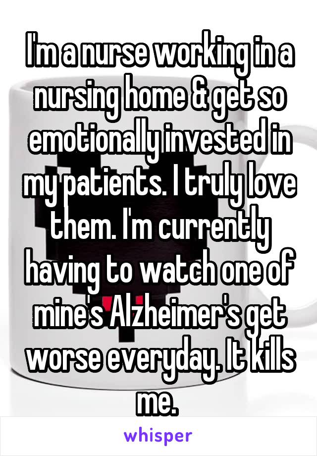 I'm a nurse working in a nursing home & get so emotionally invested in my patients. I truly love them. I'm currently having to watch one of mine's Alzheimer's get worse everyday. It kills me. 