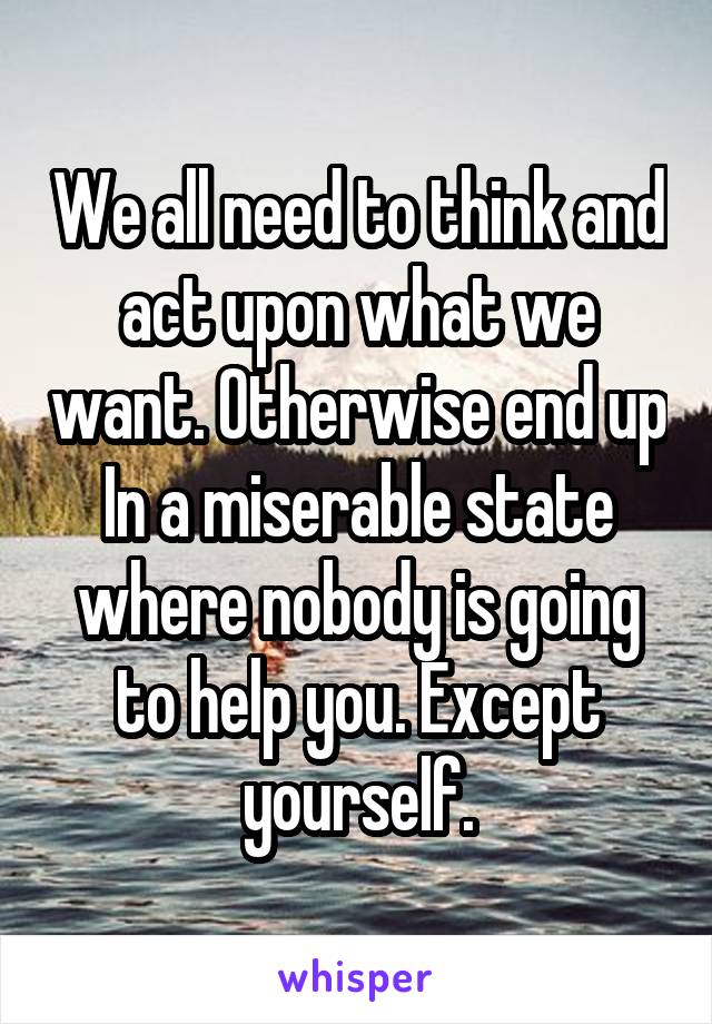 We all need to think and act upon what we want. Otherwise end up In a miserable state where nobody is going to help you. Except yourself.