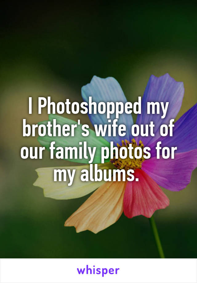 I Photoshopped my brother's wife out of our family photos for my albums. 