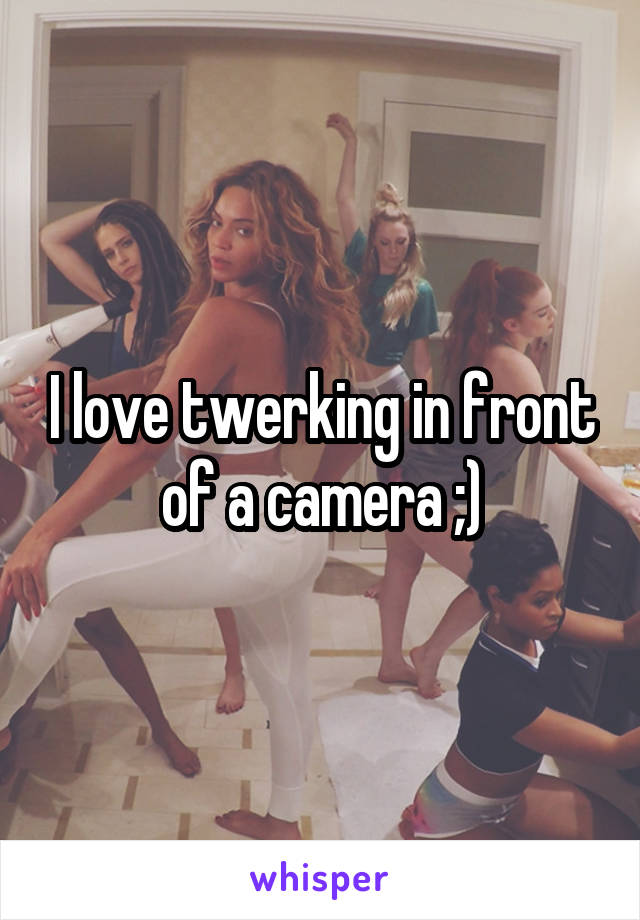 I love twerking in front of a camera ;)