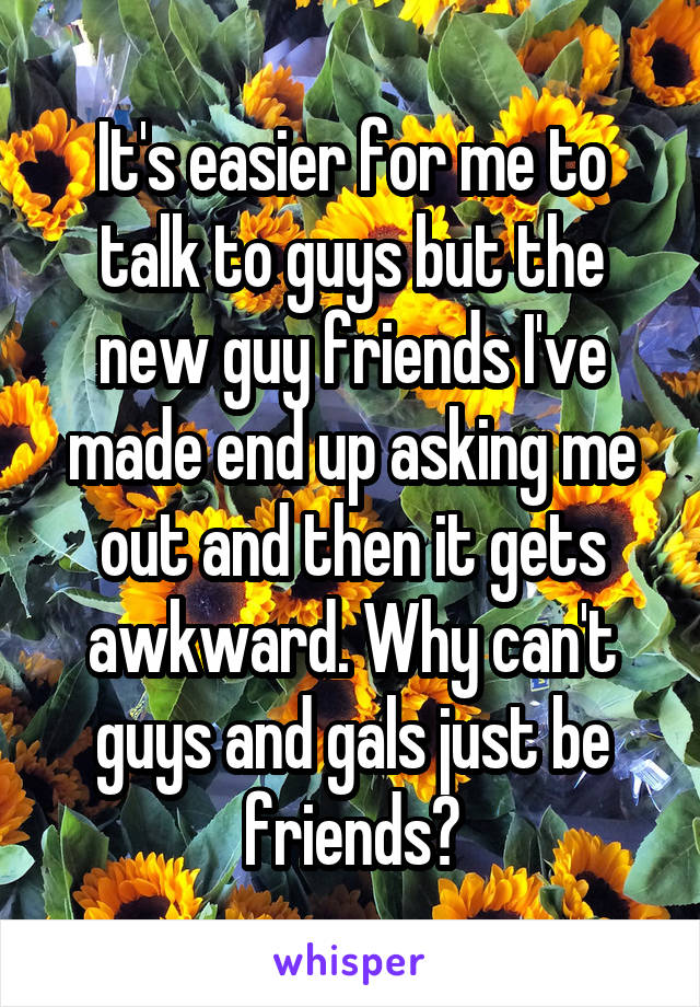 It's easier for me to talk to guys but the new guy friends I've made end up asking me out and then it gets awkward. Why can't guys and gals just be friends?
