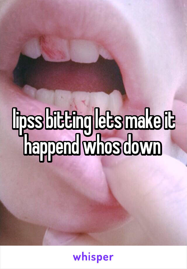 lipss bitting lets make it happend whos down 