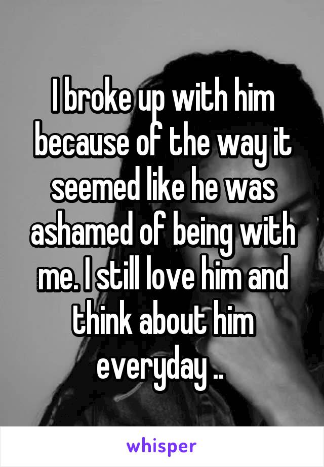 I broke up with him because of the way it seemed like he was ashamed of being with me. I still love him and think about him everyday .. 