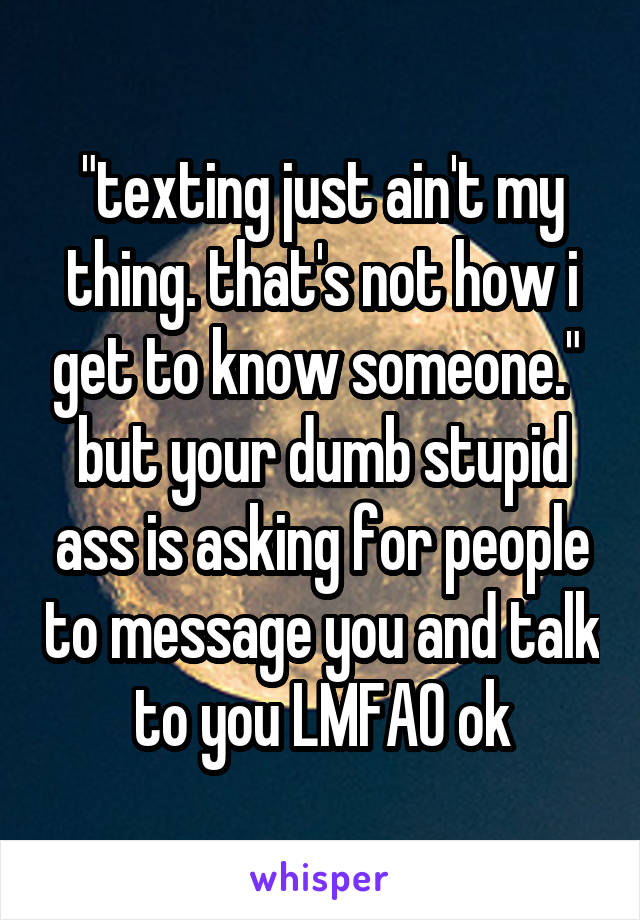 "texting just ain't my thing. that's not how i get to know someone." 
but your dumb stupid ass is asking for people to message you and talk to you LMFAO ok