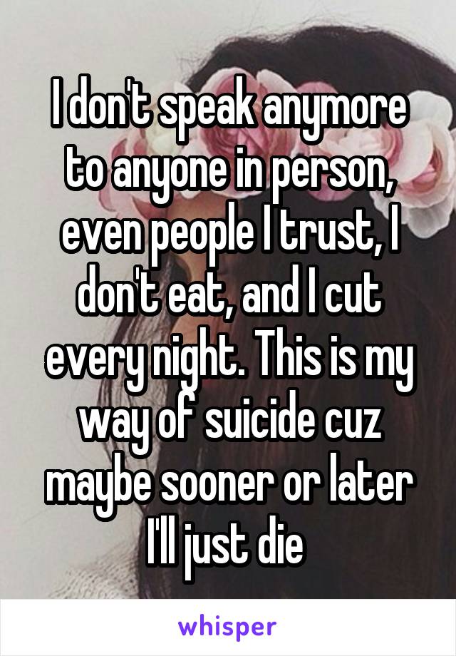 I don't speak anymore to anyone in person, even people I trust, I don't eat, and I cut every night. This is my way of suicide cuz maybe sooner or later I'll just die 