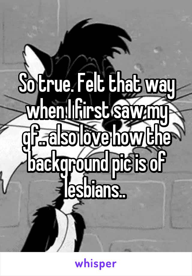 So true. Felt that way when I first saw my gf.. also love how the background pic is of lesbians.. 