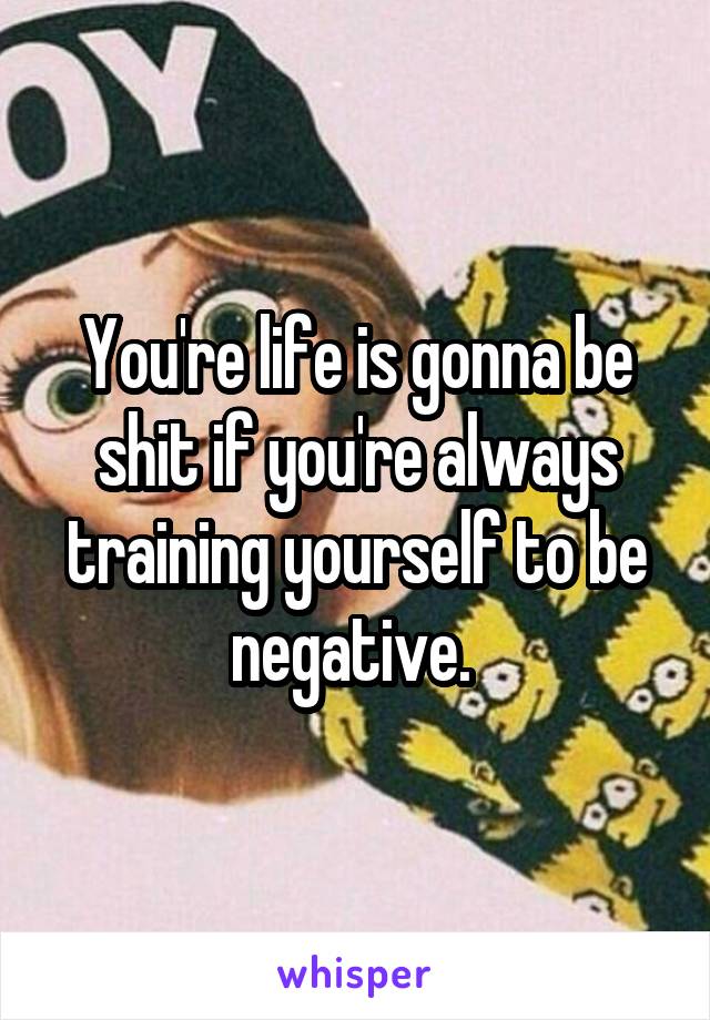You're life is gonna be shit if you're always training yourself to be negative. 
