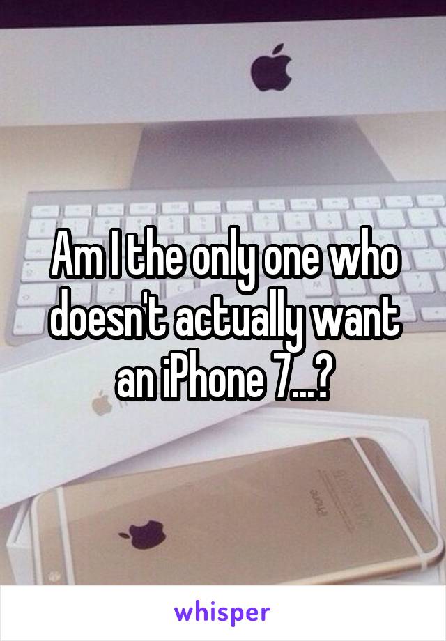 Am I the only one who doesn't actually want an iPhone 7...?