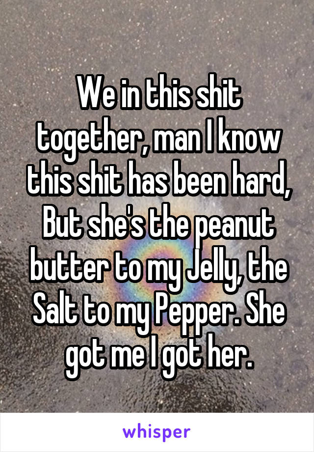 We in this shit together, man I know this shit has been hard, But she's the peanut butter to my Jelly, the Salt to my Pepper. She got me I got her.