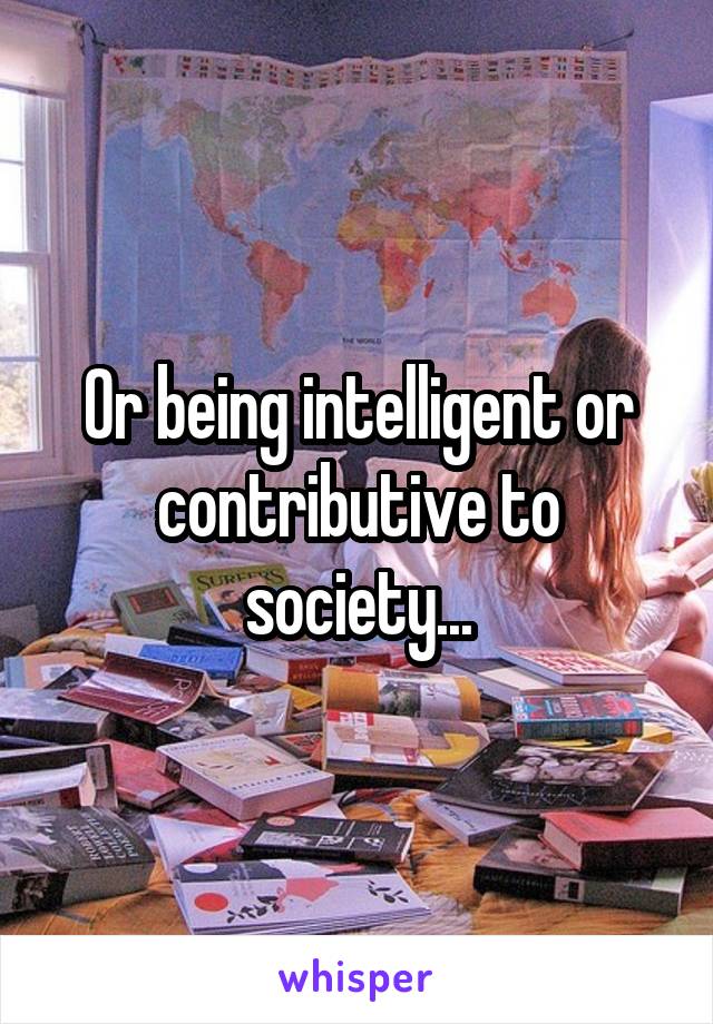 Or being intelligent or contributive to society...