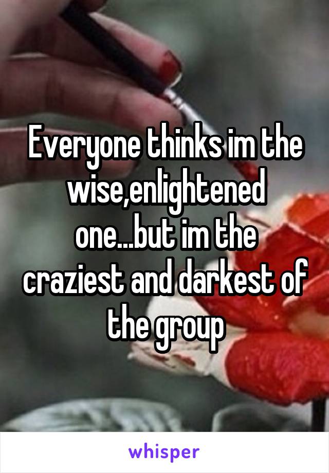 Everyone thinks im the wise,enlightened one...but im the craziest and darkest of the group