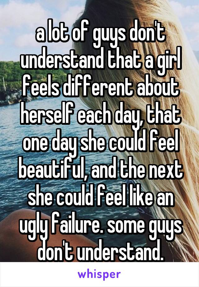 a lot of guys don't understand that a girl feels different about herself each day, that one day she could feel beautiful, and the next she could feel like an ugly failure. some guys don't understand.