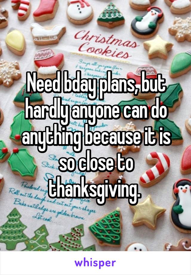 Need bday plans, but hardly anyone can do anything because it is so close to thanksgiving. 