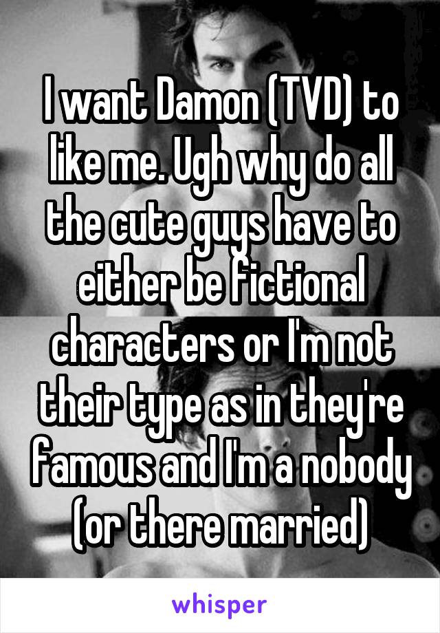 I want Damon (TVD) to like me. Ugh why do all the cute guys have to either be fictional characters or I'm not their type as in they're famous and I'm a nobody (or there married)