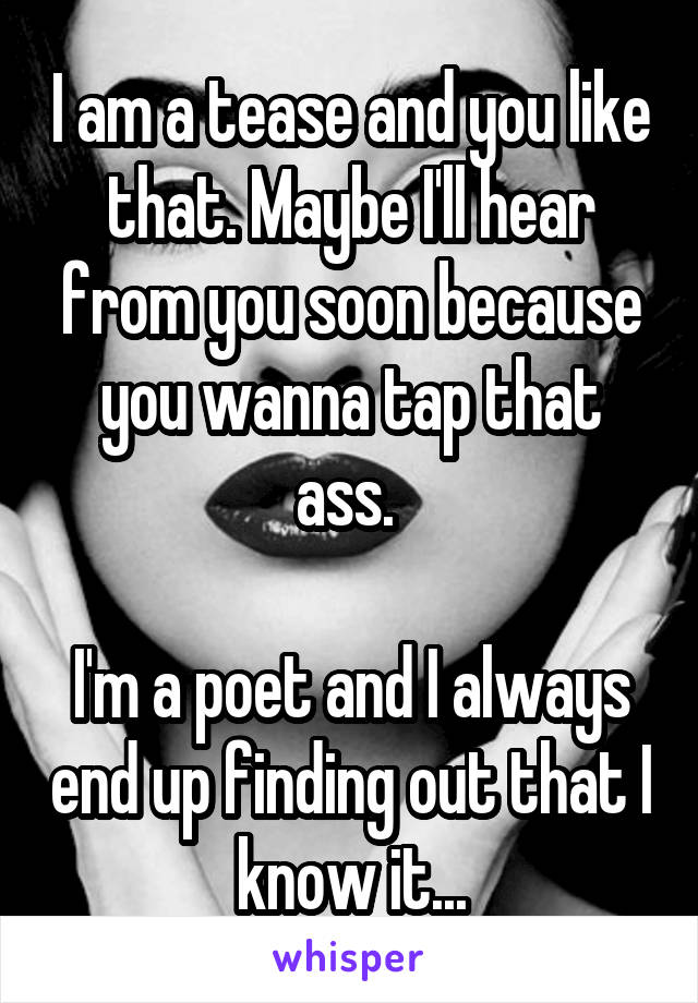 I am a tease and you like that. Maybe I'll hear from you soon because you wanna tap that ass. 

I'm a poet and I always end up finding out that I know it...