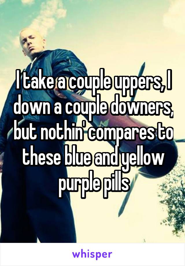 I take a couple uppers, I down a couple downers, but nothin' compares to these blue and yellow purple pills