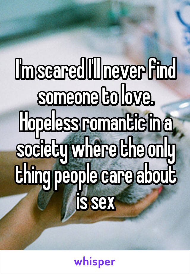 I'm scared I'll never find someone to love. Hopeless romantic in a society where the only thing people care about is sex