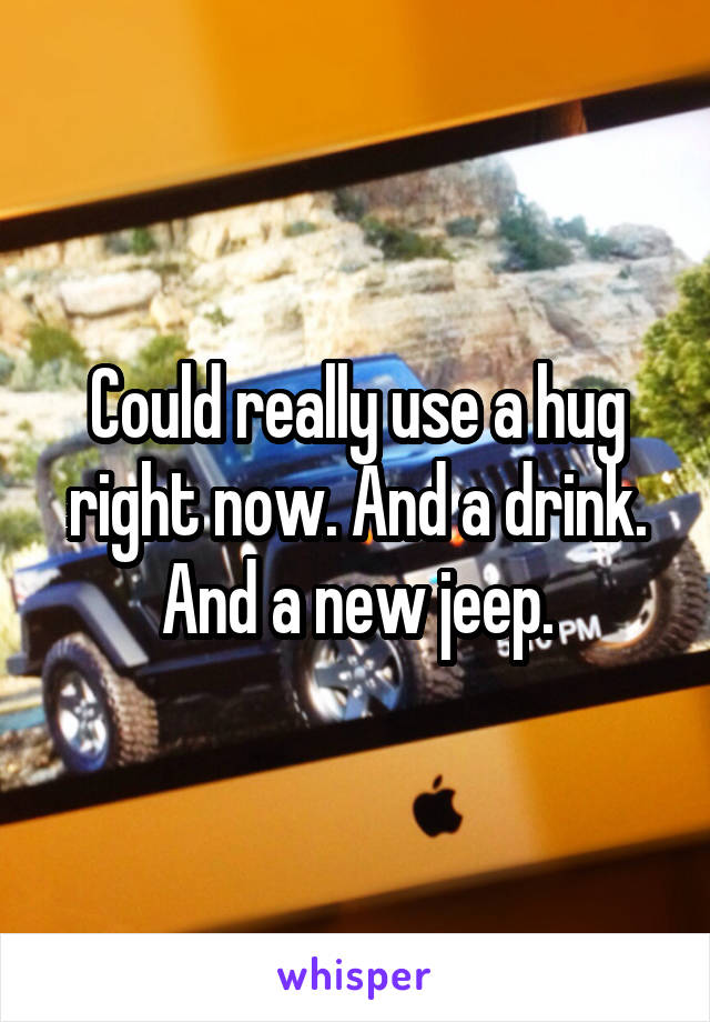Could really use a hug right now. And a drink. And a new jeep.