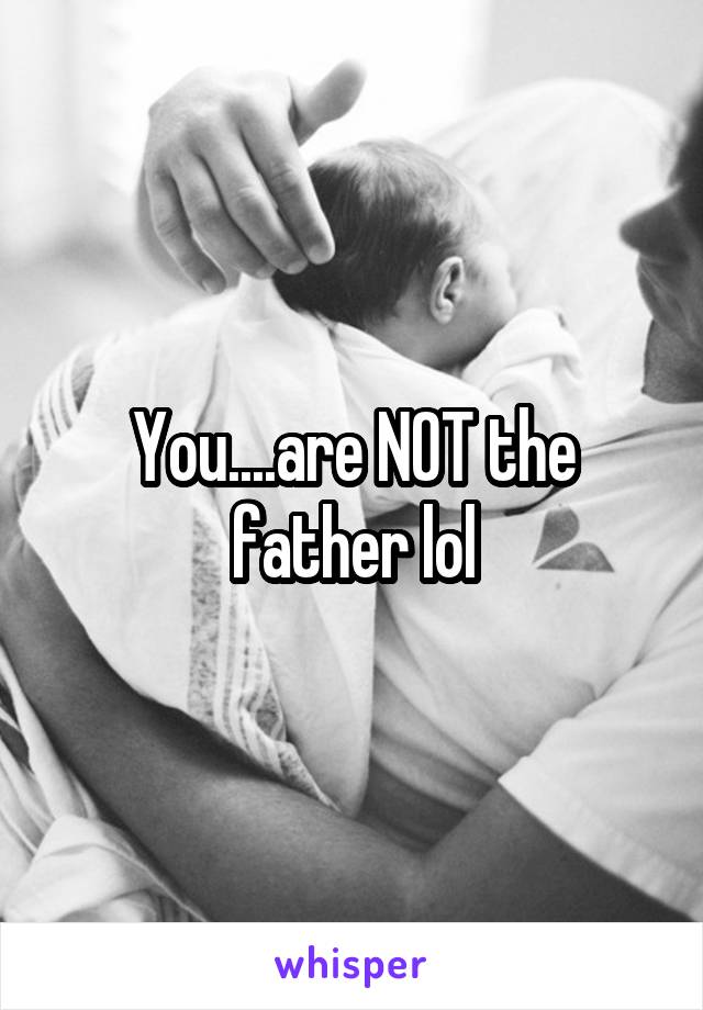 You....are NOT the father lol