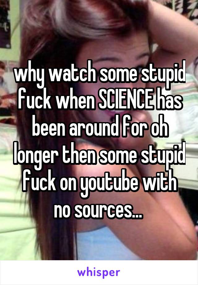 why watch some stupid fuck when SCIENCE has been around for oh longer then some stupid fuck on youtube with no sources... 