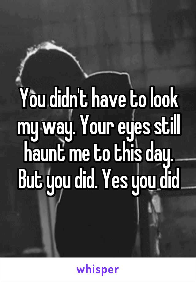 You didn't have to look my way. Your eyes still haunt me to this day. But you did. Yes you did