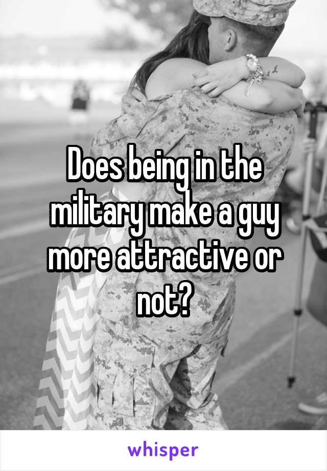 Does being in the military make a guy more attractive or not?