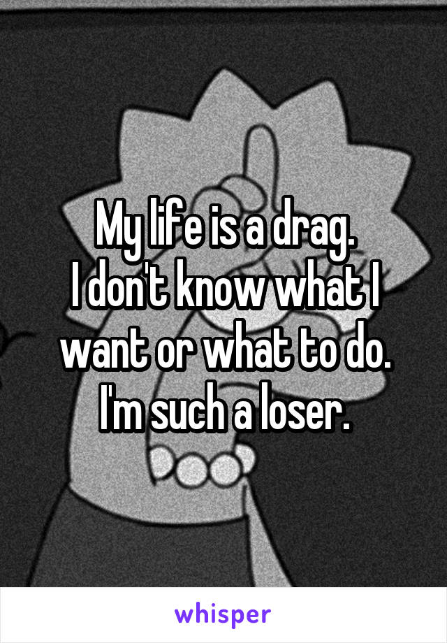 My life is a drag.
I don't know what I want or what to do.
I'm such a loser.