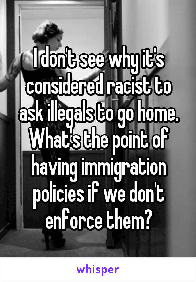 I don't see why it's considered racist to ask illegals to go home. What's the point of having immigration policies if we don't enforce them?