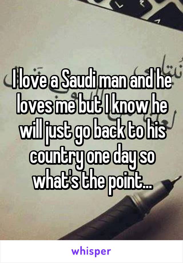 I love a Saudi man and he loves me but I know he will just go back to his country one day so what's the point...