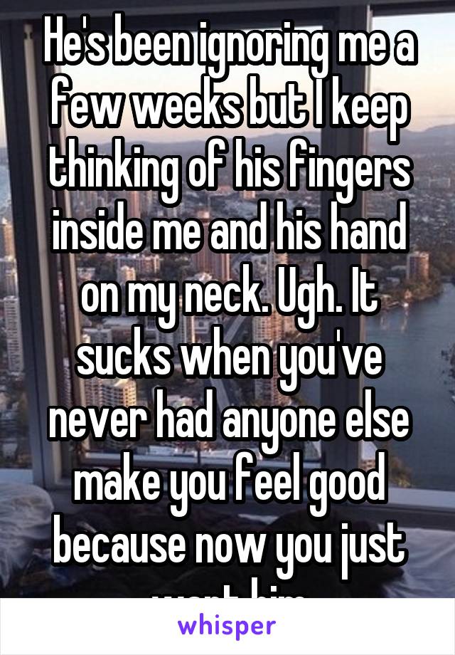 He's been ignoring me a few weeks but I keep thinking of his fingers inside me and his hand on my neck. Ugh. It sucks when you've never had anyone else make you feel good because now you just want him