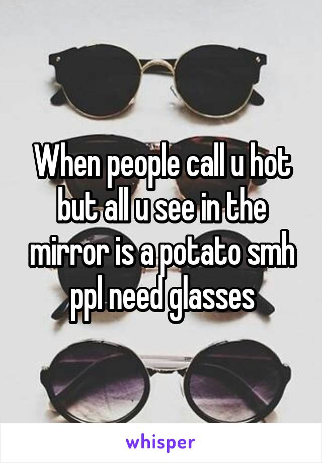 When people call u hot but all u see in the mirror is a potato smh ppl need glasses