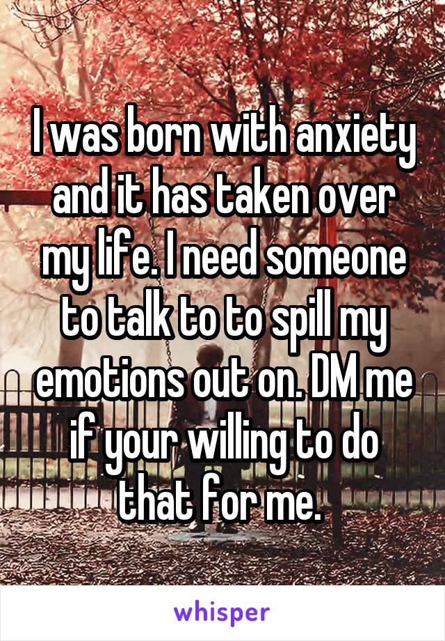 I was born with anxiety and it has taken over my life. I need someone to talk to to spill my emotions out on. DM me if your willing to do that for me. 