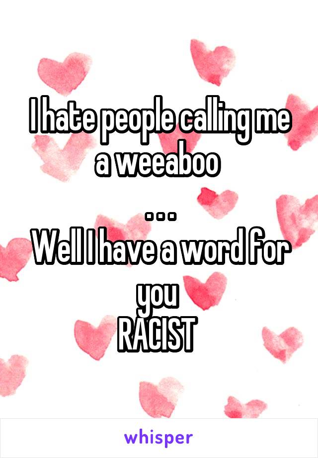 I hate people calling me a weeaboo 
. . .
Well I have a word for you 
RACIST 