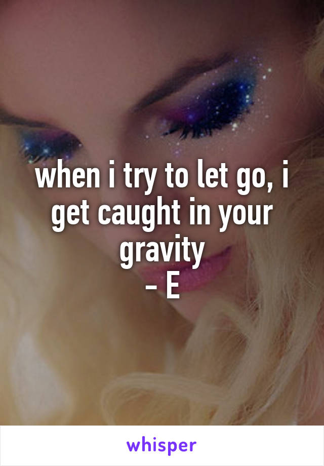 when i try to let go, i get caught in your gravity
- E