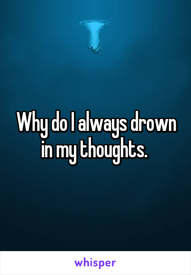 Why do I always drown in my thoughts. 