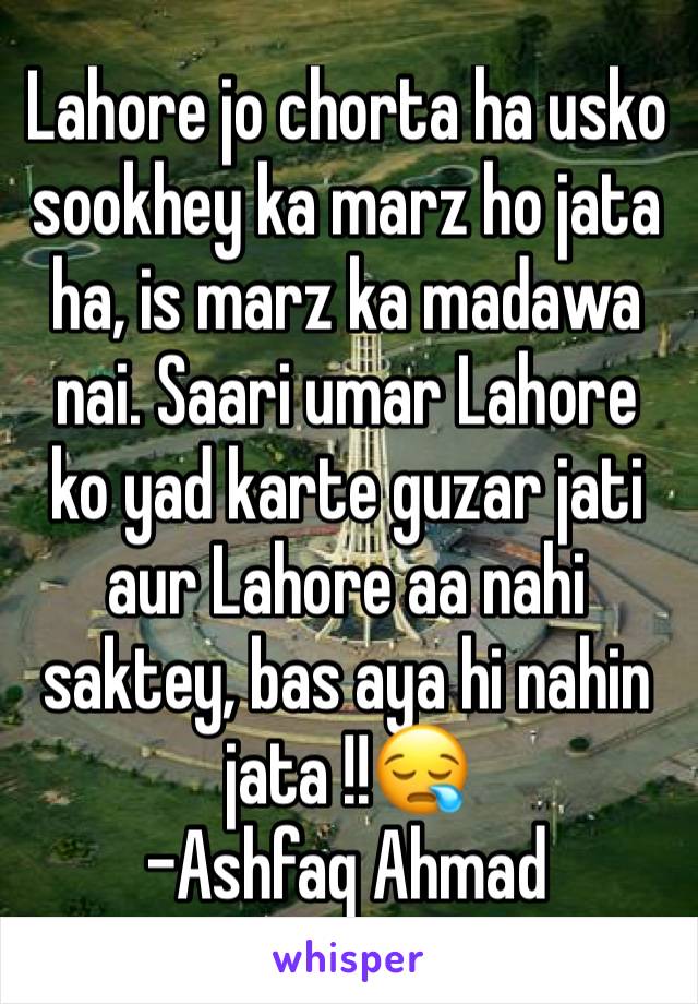Lahore jo chorta ha usko sookhey ka marz ho jata ha, is marz ka madawa nai. Saari umar Lahore ko yad karte guzar jati aur Lahore aa nahi saktey, bas aya hi nahin jata !!😪
-Ashfaq Ahmad