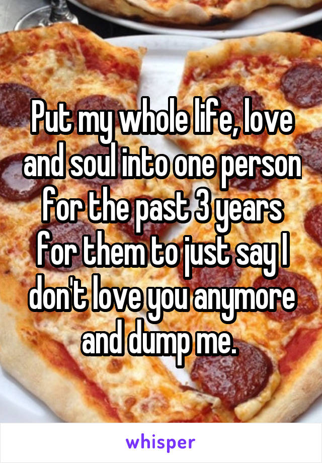 Put my whole life, love and soul into one person for the past 3 years for them to just say I don't love you anymore and dump me. 