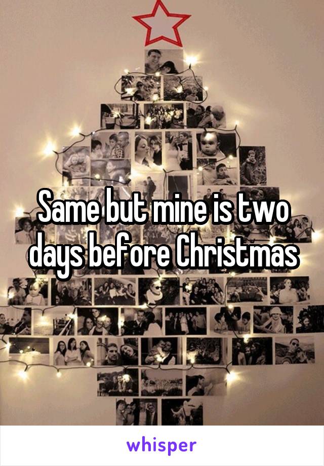 Same but mine is two days before Christmas