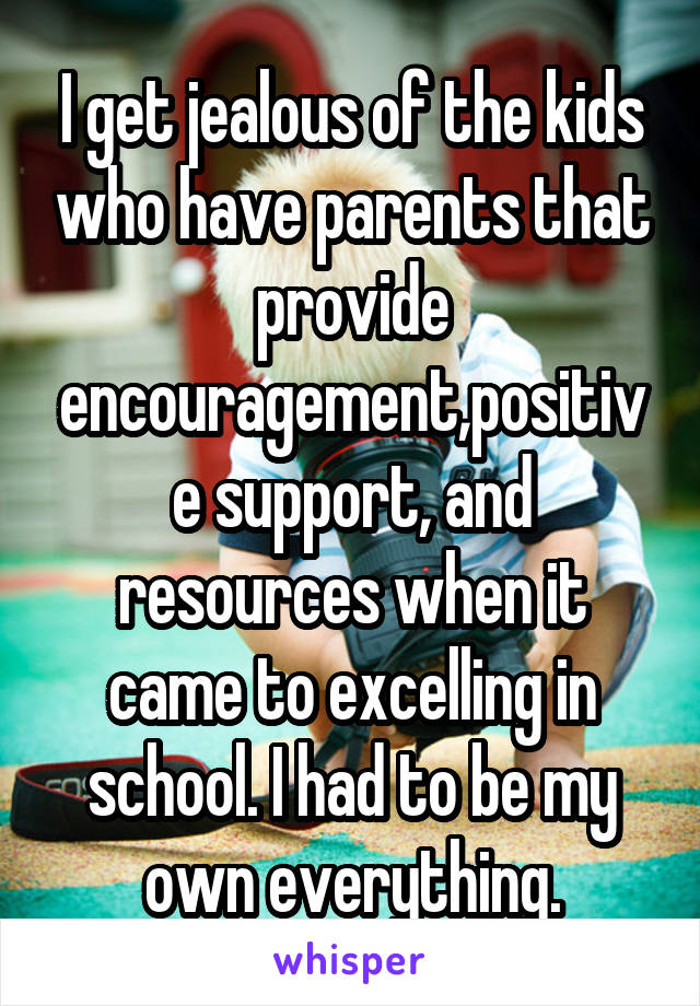 I get jealous of the kids who have parents that provide encouragement,positive support, and resources when it came to excelling in school. I had to be my own everything.