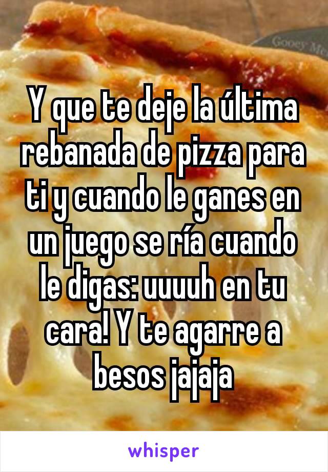 Y que te deje la última rebanada de pizza para ti y cuando le ganes en un juego se ría cuando le digas: uuuuh en tu cara! Y te agarre a besos jajaja