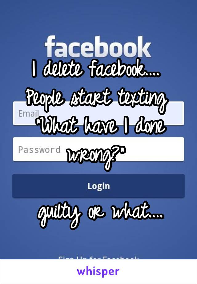 I delete facebook.... 
People start texting 
"What have I done wrong?" 

guilty or what....