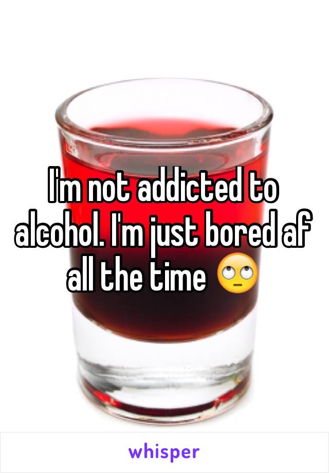 I'm not addicted to alcohol. I'm just bored af all the time 🙄