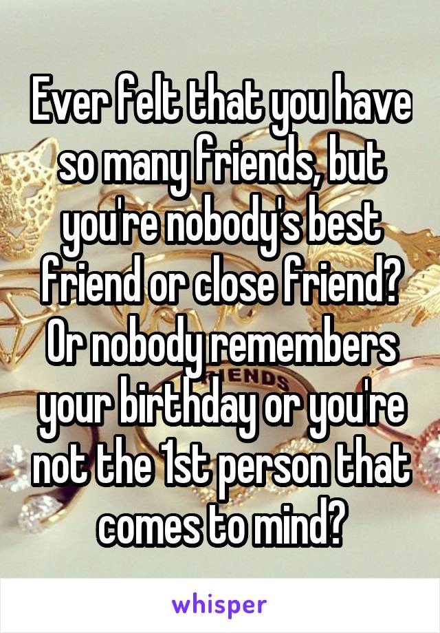 Ever felt that you have so many friends, but you're nobody's best friend or close friend? Or nobody remembers your birthday or you're not the 1st person that comes to mind?