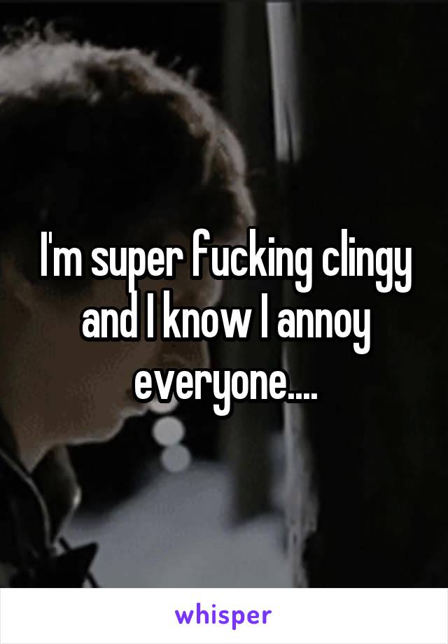 I'm super fucking clingy and I know I annoy everyone....