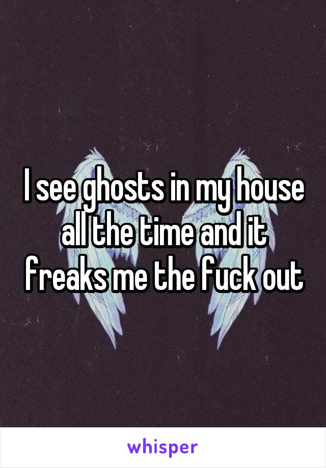 I see ghosts in my house all the time and it freaks me the fuck out