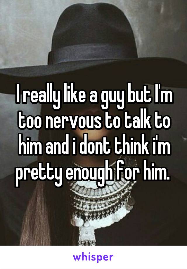 I really like a guy but I'm too nervous to talk to him and i dont think i'm pretty enough for him. 