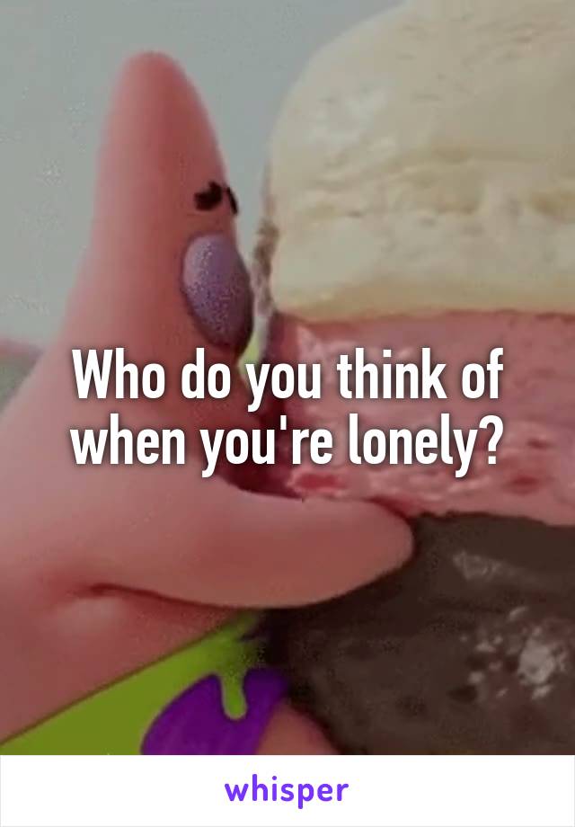 Who do you think of when you're lonely?